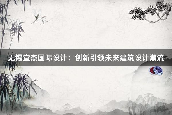 无锡堂杰国际设计：创新引领未来建筑设计潮流