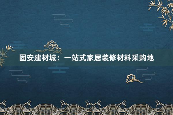 固安建材城：一站式家居装修材料采购地